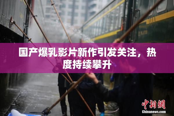 国产爆乳影片新作引发关注，热度持续攀升