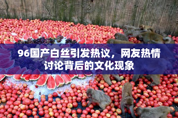 96国产白丝引发热议，网友热情讨论背后的文化现象