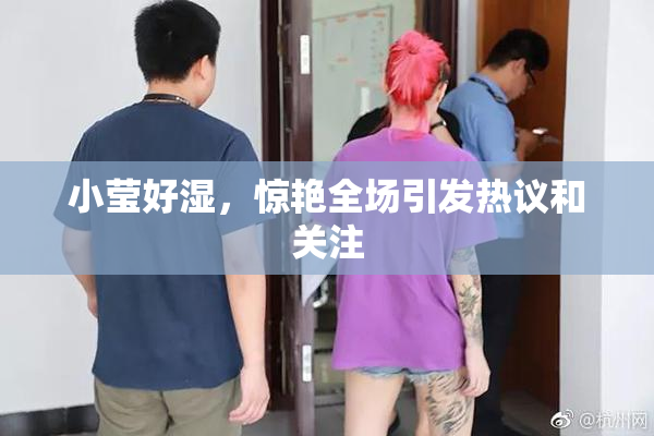 小莹好湿，惊艳全场引发热议和关注