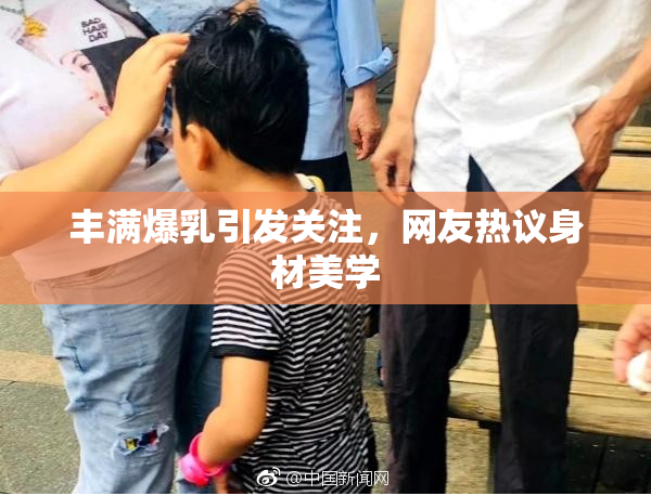 丰满爆乳引发关注，网友热议身材美学