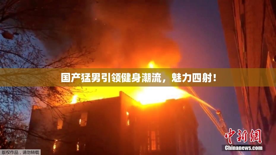 国产猛男引领健身潮流，魅力四射！