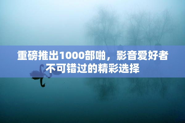 重磅推出1000部啪，影音爱好者不可错过的精彩选择