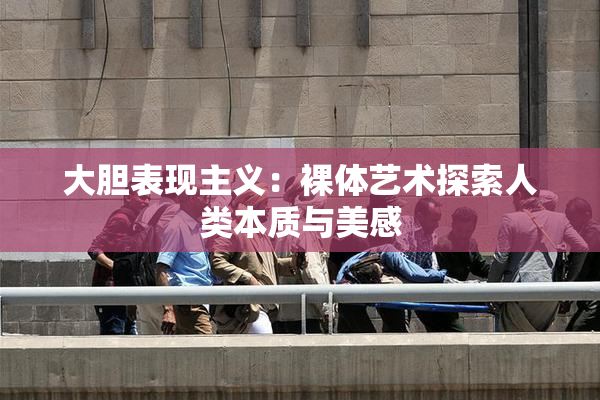 大胆表现主义：裸体艺术探索人类本质与美感
