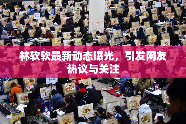 林软软最新动态曝光，引发网友热议与关注