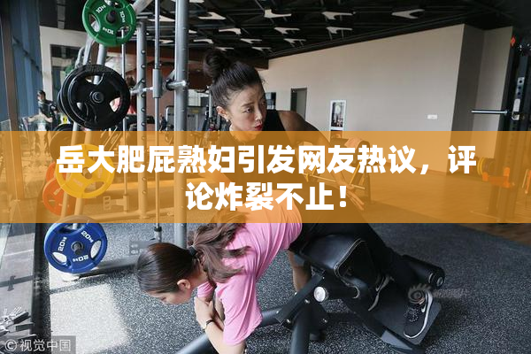 岳大肥屁熟妇引发网友热议，评论炸裂不止！
