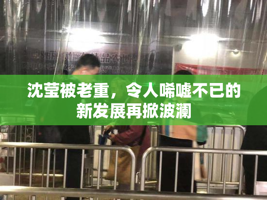 沈莹被老重，令人唏嘘不已的新发展再掀波澜