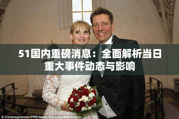 51国内重磅消息：全面解析当日重大事件动态与影响