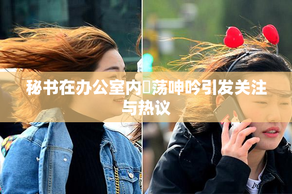 秘书在办公室内婬荡呻吟引发关注与热议
