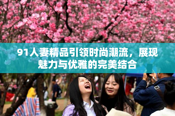91人妻精品引领时尚潮流，展现魅力与优雅的完美结合