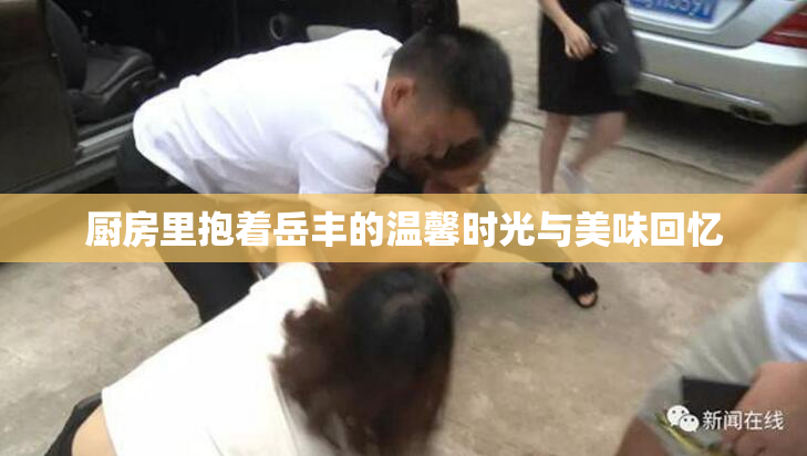 厨房里抱着岳丰的温馨时光与美味回忆
