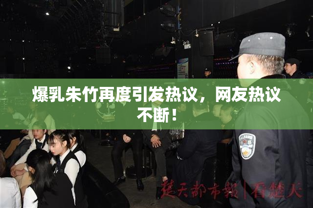 爆乳朱竹再度引发热议，网友热议不断！