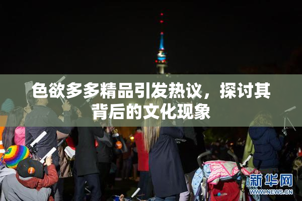 色欲多多精品引发热议，探讨其背后的文化现象