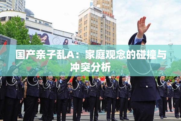 国产亲子乱A：家庭观念的碰撞与冲突分析