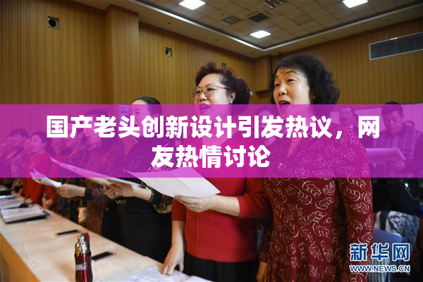 国产老头创新设计引发热议，网友热情讨论