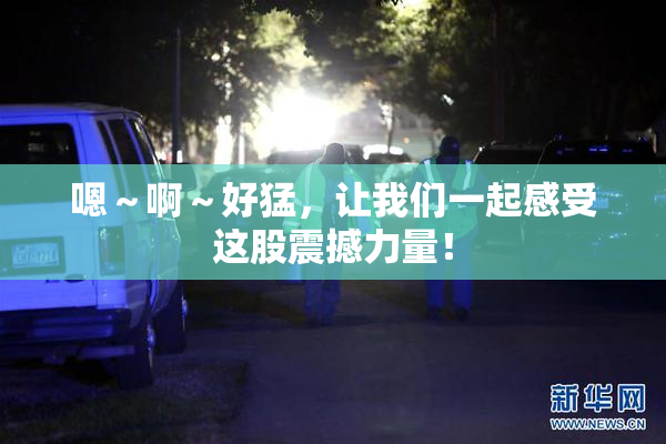 嗯～啊～好猛，让我们一起感受这股震撼力量！
