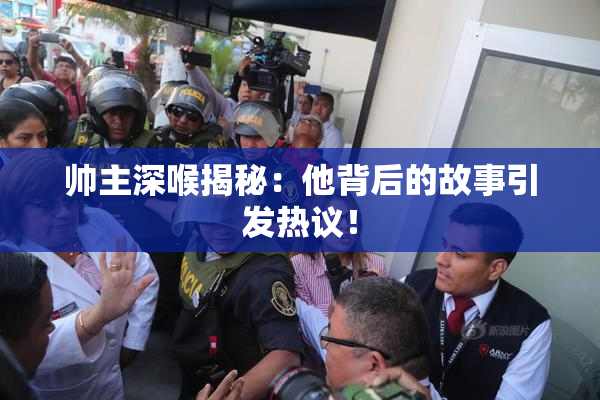 帅主深喉揭秘：他背后的故事引发热议！