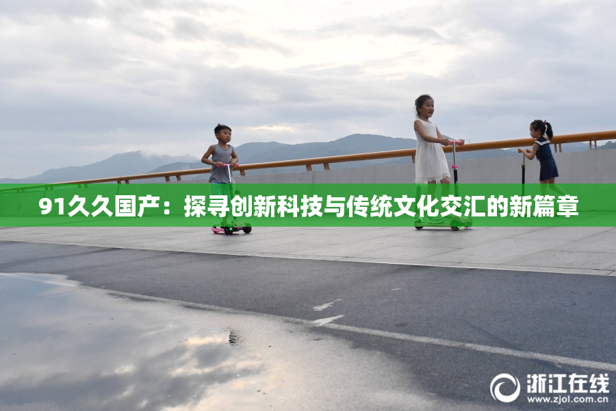 91久久国产：探寻创新科技与传统文化交汇的新篇章