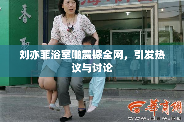 刘亦菲浴室啪震撼全网，引发热议与讨论