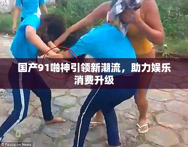 国产91啪神引领新潮流，助力娱乐消费升级