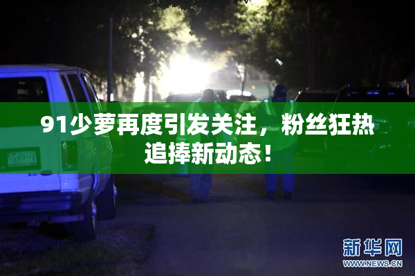 91少萝再度引发关注，粉丝狂热追捧新动态！