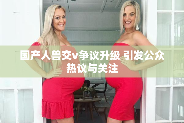 国产人兽交v争议升级 引发公众热议与关注