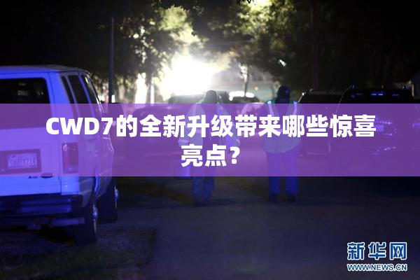 CWD7的全新升级带来哪些惊喜亮点？