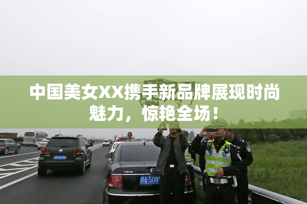 中国美女XX携手新品牌展现时尚魅力，惊艳全场！