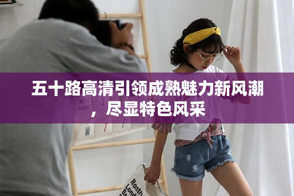 五十路高清引领成熟魅力新风潮，尽显特色风采