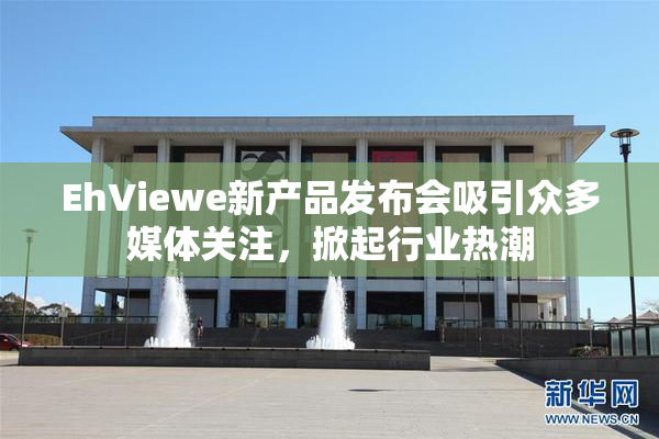 EhViewe新产品发布会吸引众多媒体关注，掀起行业热潮