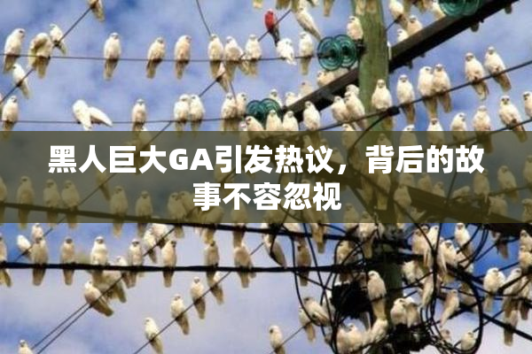 黑人巨大GA引发热议，背后的故事不容忽视