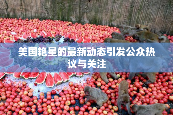 美国艳星的最新动态引发公众热议与关注