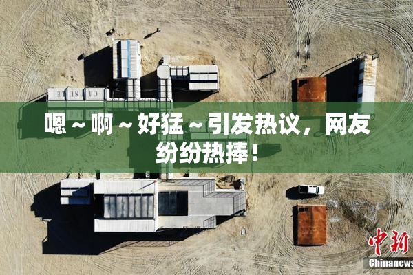 嗯～啊～好猛～引发热议，网友纷纷热捧！