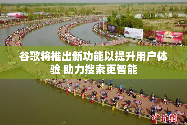 谷歌将推出新功能以提升用户体验 助力搜索更智能