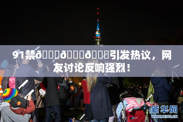 91禁🍆🍑🔞引发热议，网友讨论反响强烈！