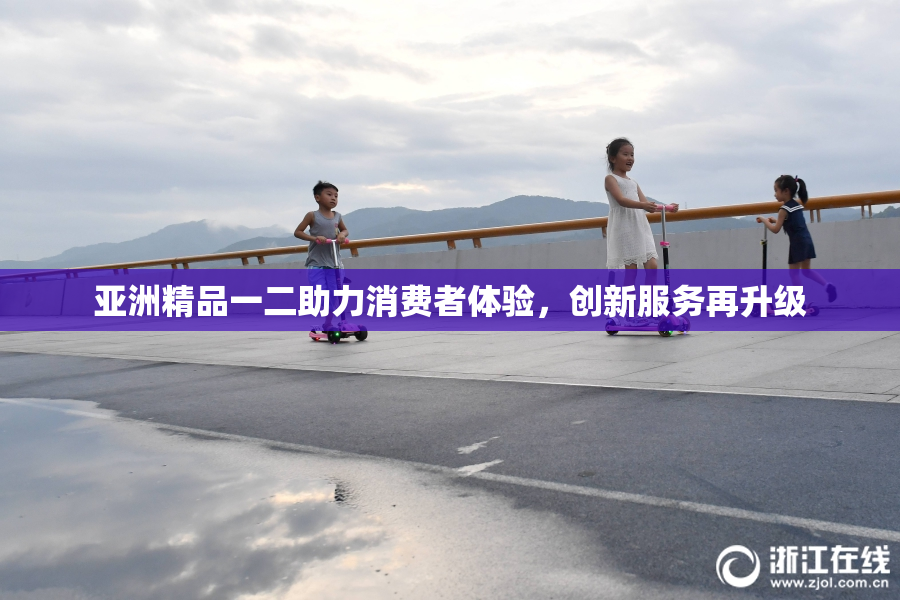 亚洲精品一二助力消费者体验，创新服务再升级