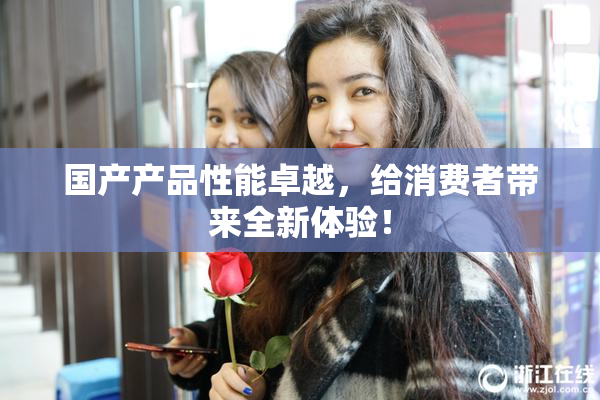 国产产品性能卓越，给消费者带来全新体验！