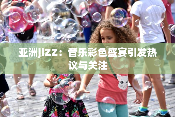 亚洲jiZZ：音乐彩色盛宴引发热议与关注