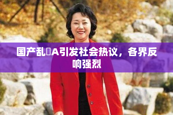 国产乱婬A引发社会热议，各界反响强烈