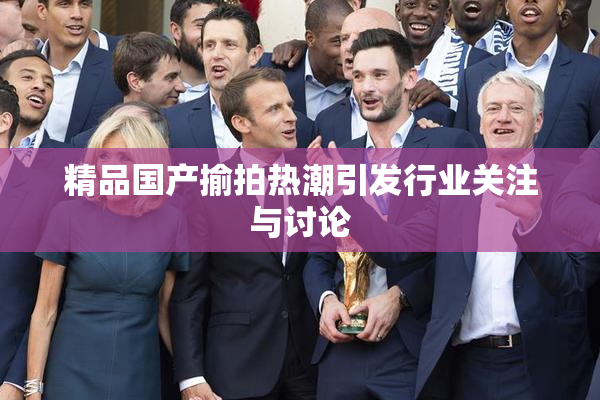 精品国产揄拍热潮引发行业关注与讨论
