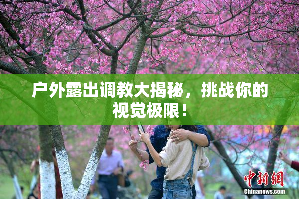 户外露出调教大揭秘，挑战你的视觉极限！
