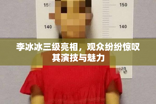 李冰冰三级亮相，观众纷纷惊叹其演技与魅力