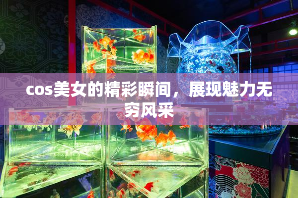 cos美女的精彩瞬间，展现魅力无穷风采