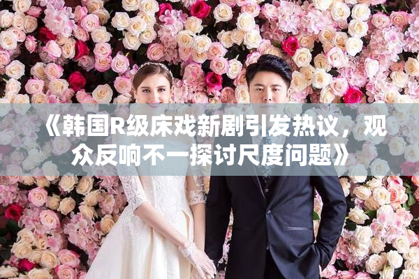 《韩国R级床戏新剧引发热议，观众反响不一探讨尺度问题》