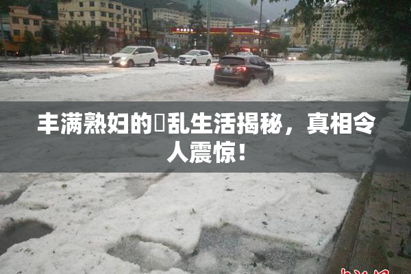 丰满熟妇的婬乱生活揭秘，真相令人震惊！