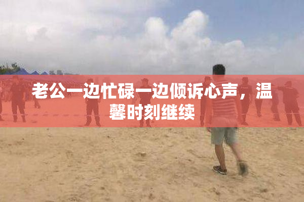 老公一边忙碌一边倾诉心声，温馨时刻继续