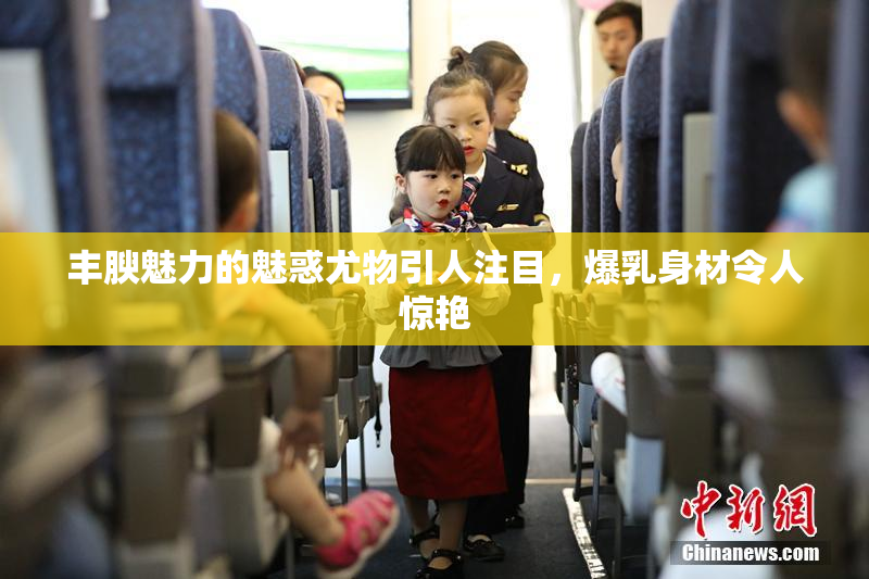 丰腴魅力的魅惑尤物引人注目，爆乳身材令人惊艳