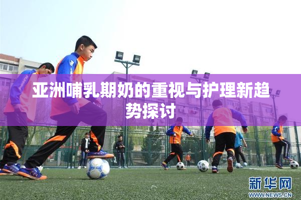 亚洲哺乳期奶的重视与护理新趋势探讨