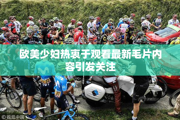 欧美少妇热衷于观看最新毛片内容引发关注