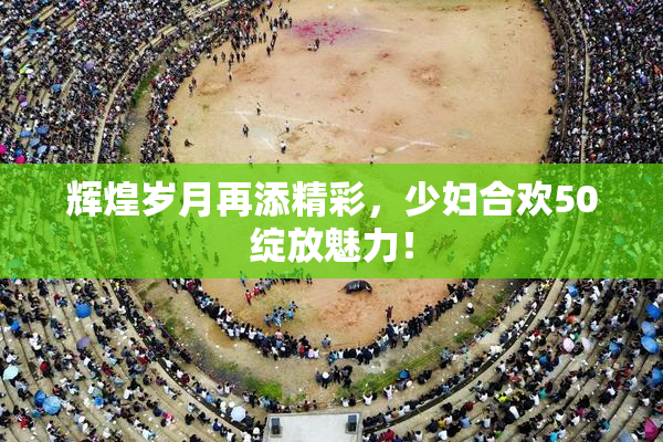 辉煌岁月再添精彩，少妇合欢50绽放魅力！