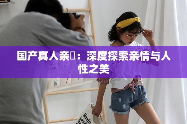 国产真人亲妺：深度探索亲情与人性之美